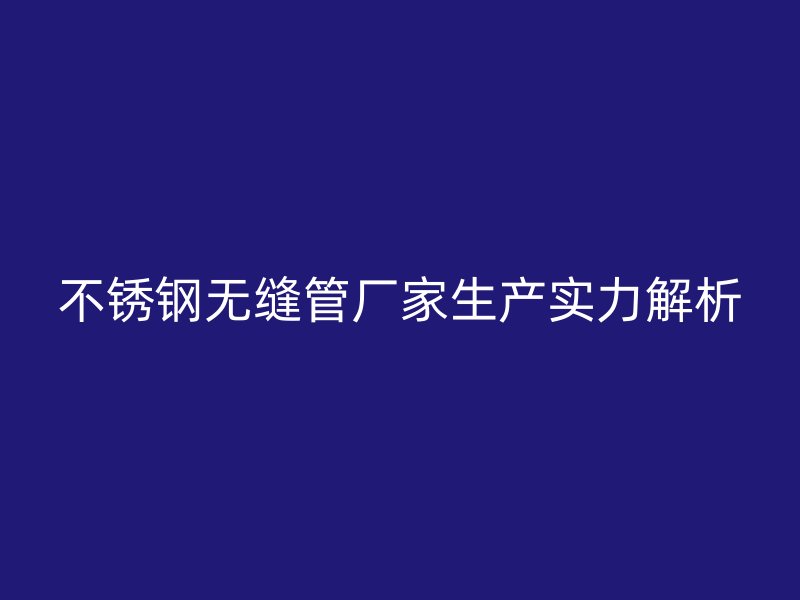 不锈钢无缝管厂家生产实力解析