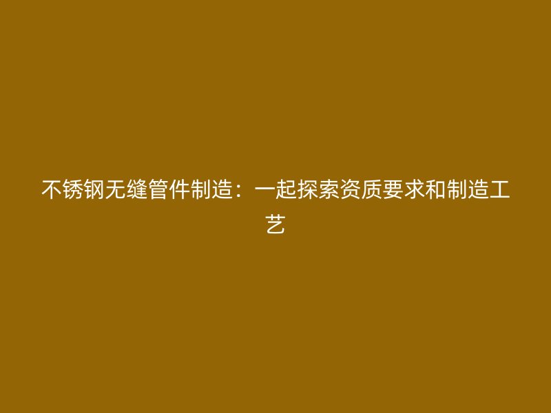 不锈钢无缝管件制造：一起探索资质要求和制造工艺