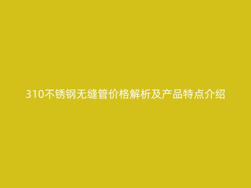 310不锈钢无缝管价格解析及产品特点介绍