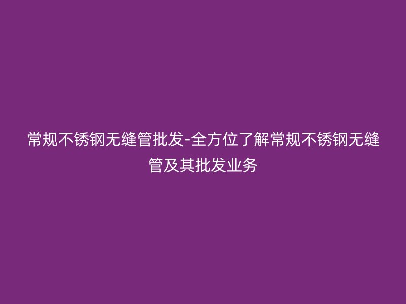 常规不锈钢无缝管批发-全方位了解常规不锈钢无缝管及其批发业务