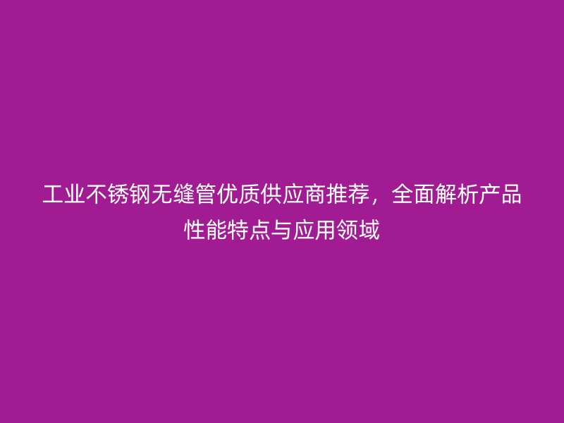 工业不锈钢无缝管优质供应商推荐，全面解析产品性能特点与应用领域