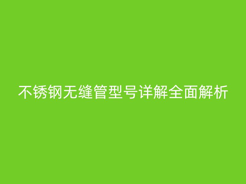 不锈钢无缝管型号详解全面解析