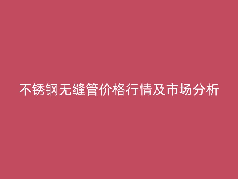 不锈钢无缝管价格行情及市场分析