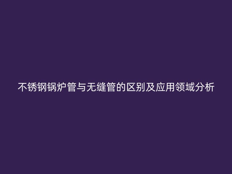 不锈钢锅炉管与无缝管的区别及应用领域分析