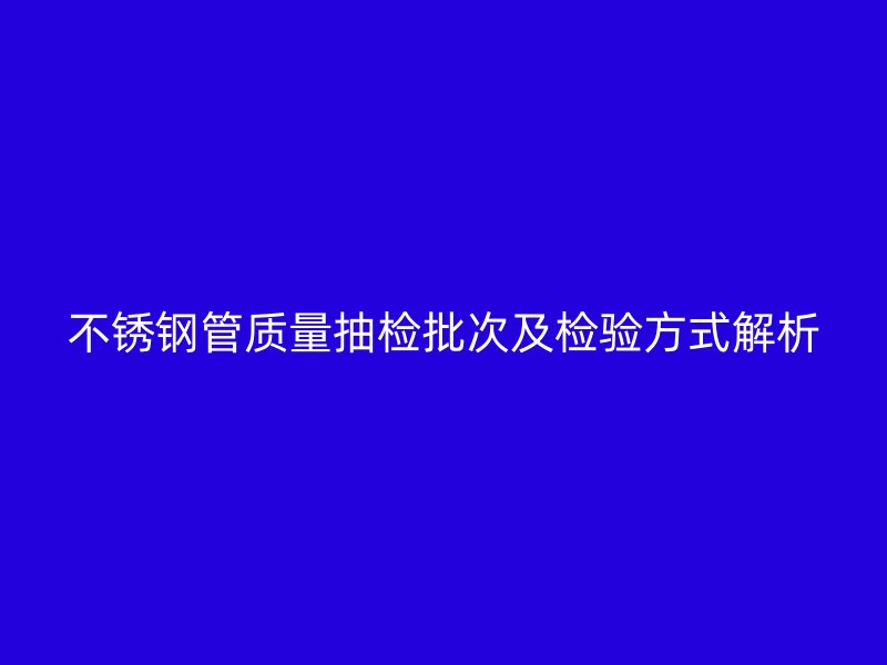 不锈钢管质量抽检批次及检验方式解析