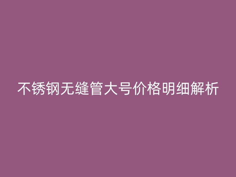 不锈钢无缝管大号价格明细解析