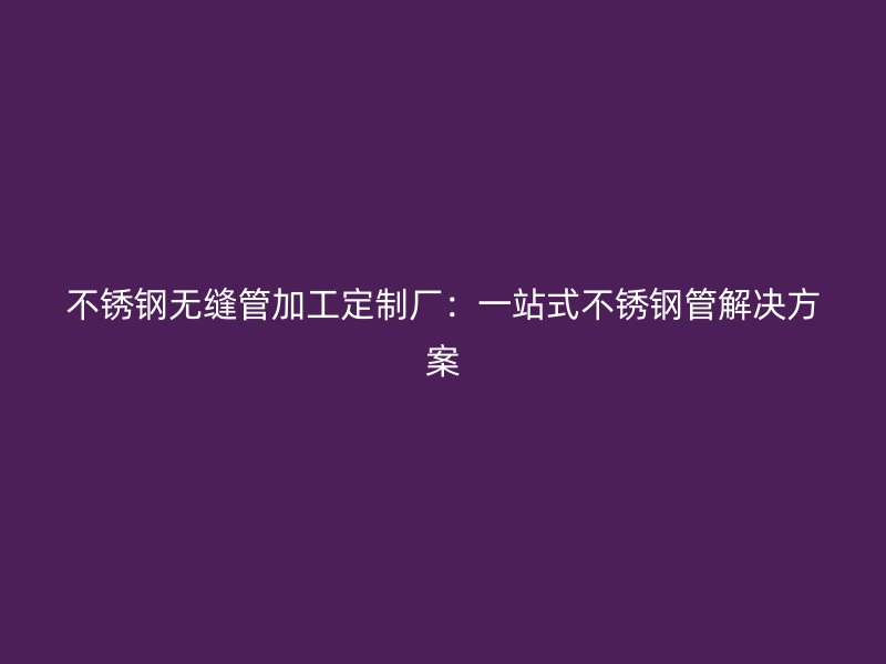 不锈钢无缝管加工定制厂：一站式不锈钢管解决方案