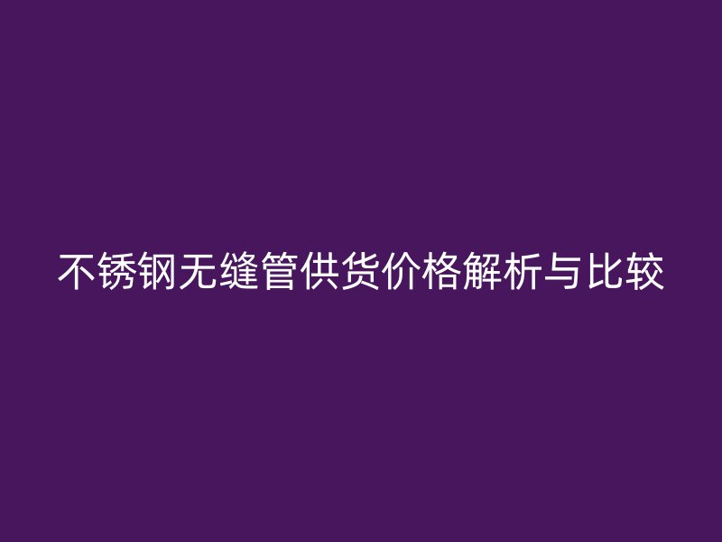 不锈钢无缝管供货价格解析与比较