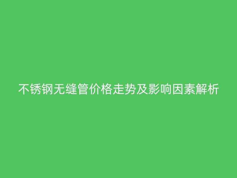 不锈钢无缝管价格走势及影响因素解析