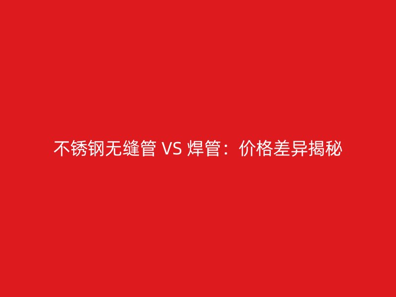 不锈钢无缝管 VS 焊管：价格差异揭秘