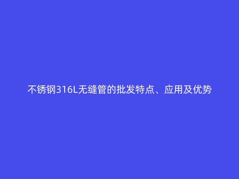 不锈钢316L无缝管的批发特点、应用及优势