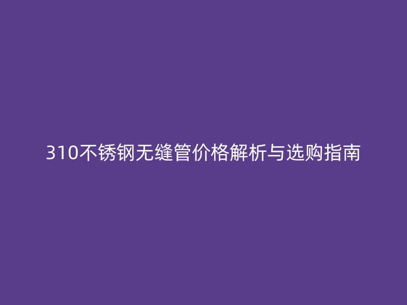 310不锈钢无缝管价格解析与选购指南