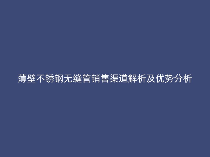 薄壁不锈钢无缝管销售渠道解析及优势分析