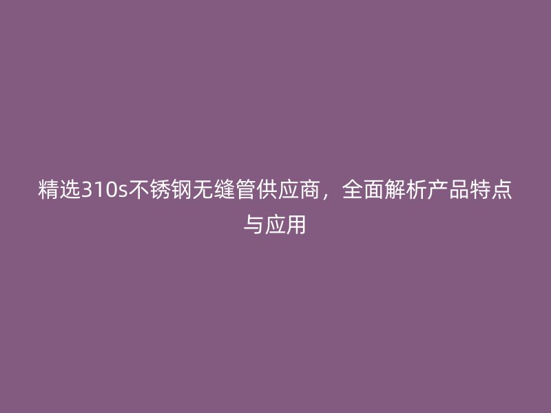 精选310s不锈钢无缝管供应商，全面解析产品特点与应用