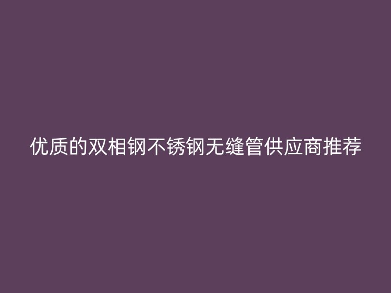 优质的双相钢不锈钢无缝管供应商推荐