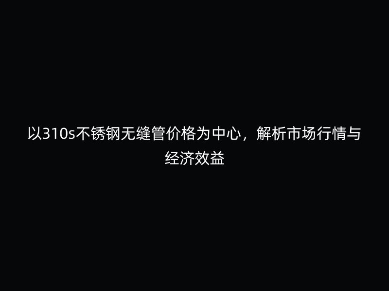 以310s不锈钢无缝管价格为中心，解析市场行情与经济效益