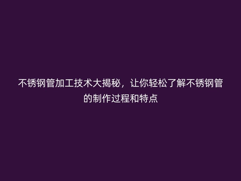 不锈钢管加工技术大揭秘，让你轻松了解不锈钢管的制作过程和特点