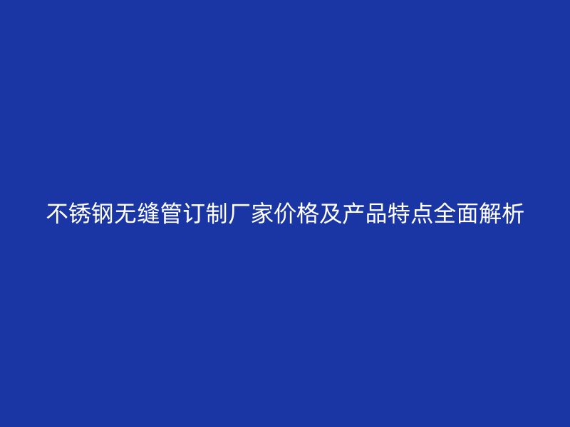不锈钢无缝管订制厂家价格及产品特点全面解析