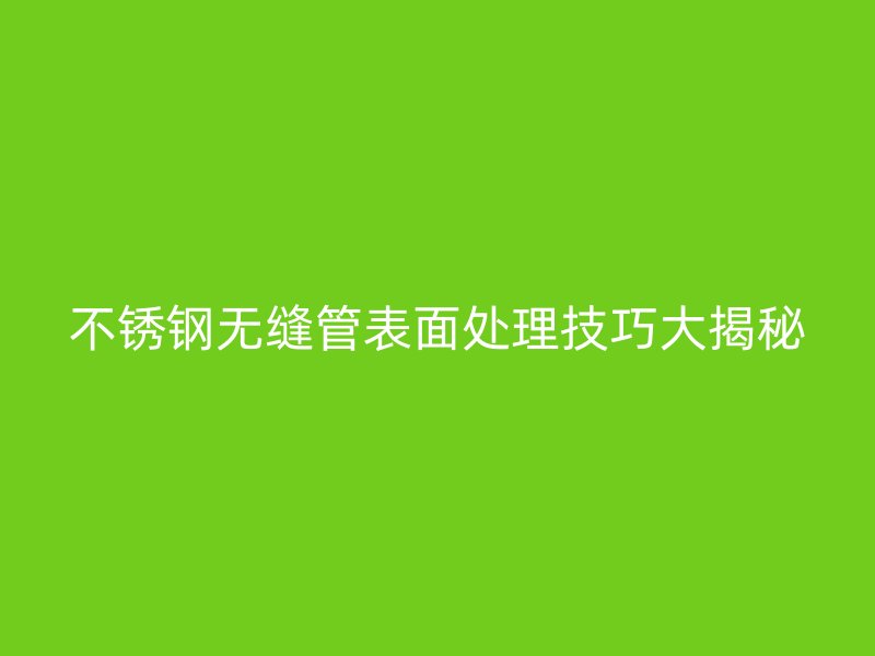 不锈钢无缝管表面处理技巧大揭秘