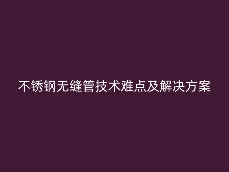 不锈钢无缝管技术难点及解决方案