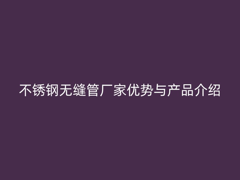 不锈钢无缝管厂家优势与产品介绍