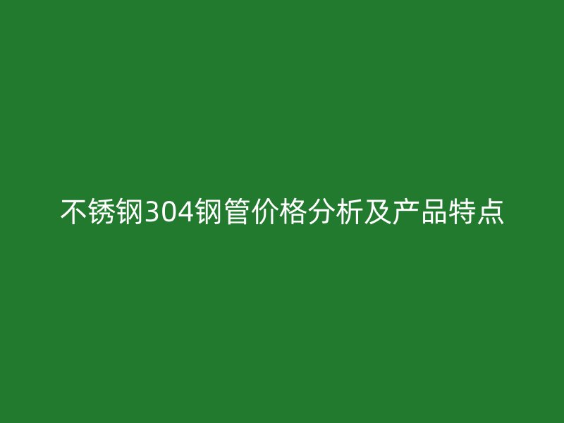 不锈钢304钢管价格分析及产品特点