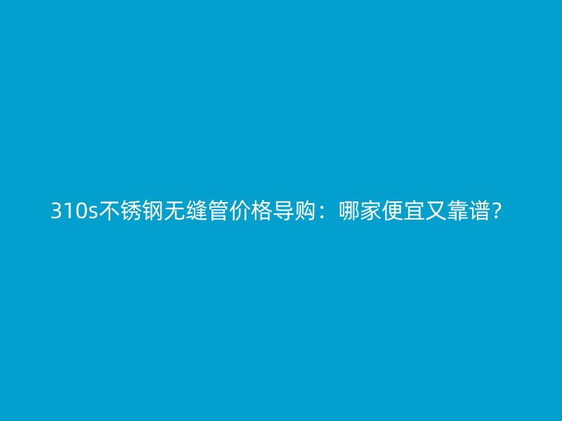 310s不锈钢无缝管价格导购：哪家便宜又靠谱？