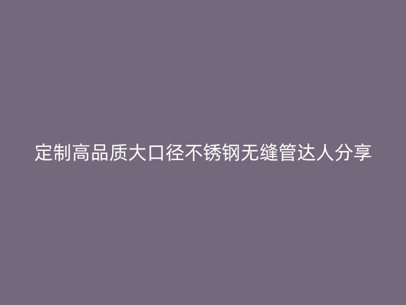 定制高品质大口径不锈钢无缝管达人分享