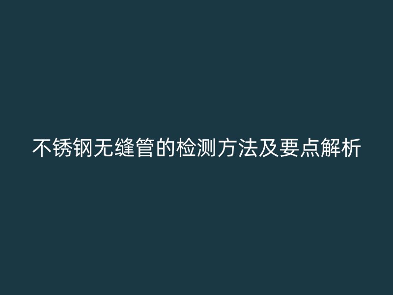不锈钢无缝管的检测方法及要点解析