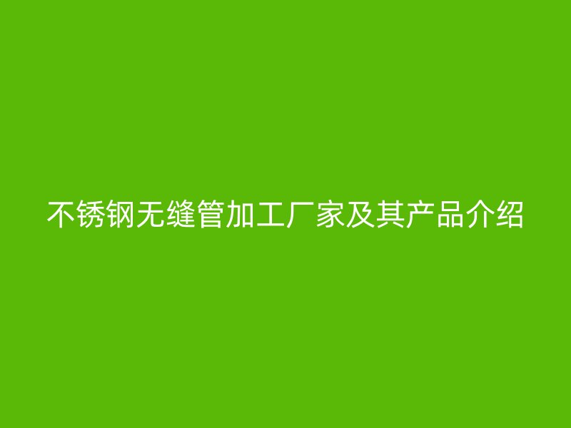 不锈钢无缝管加工厂家及其产品介绍