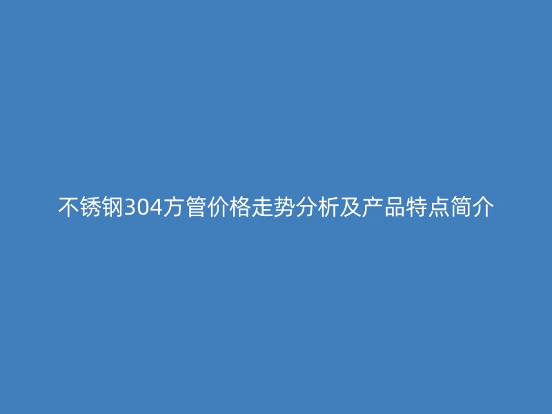 不锈钢304方管价格走势分析及产品特点简介