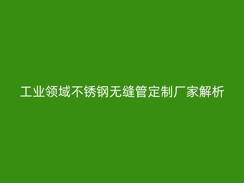 工业领域不锈钢无缝管定制厂家解析