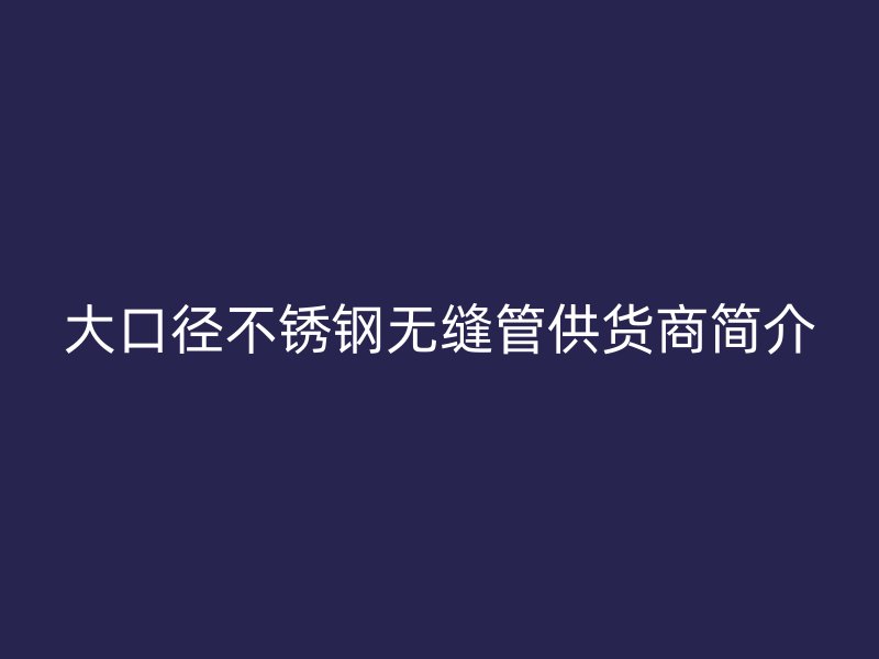 大口径不锈钢无缝管供货商简介