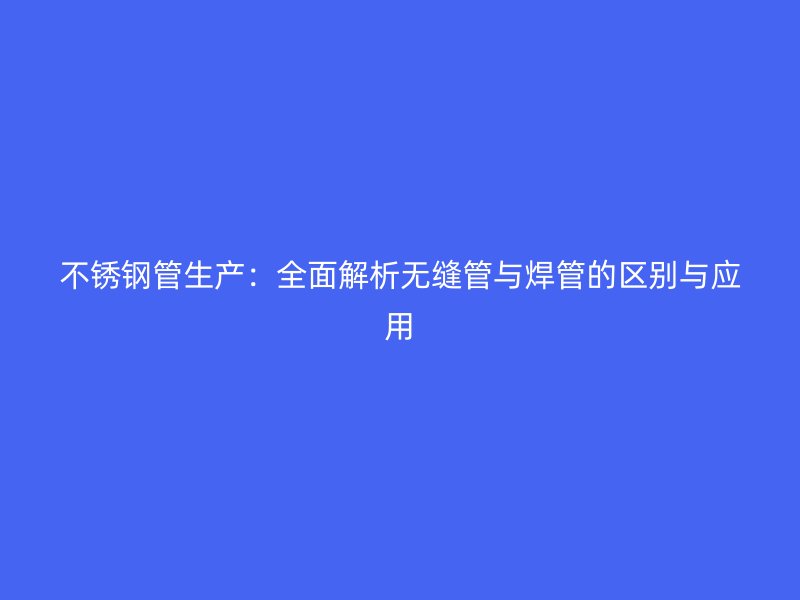 不锈钢管生产：全面解析无缝管与焊管的区别与应用
