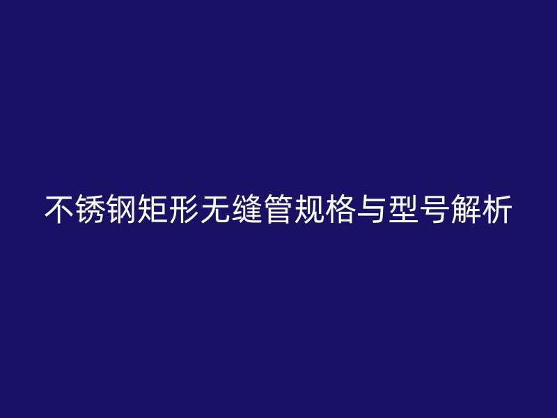 不锈钢矩形无缝管规格与型号解析