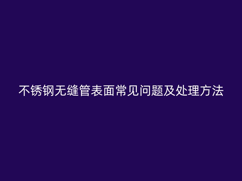 不锈钢无缝管表面常见问题及处理方法