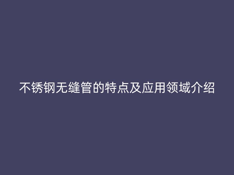 不锈钢无缝管的特点及应用领域介绍