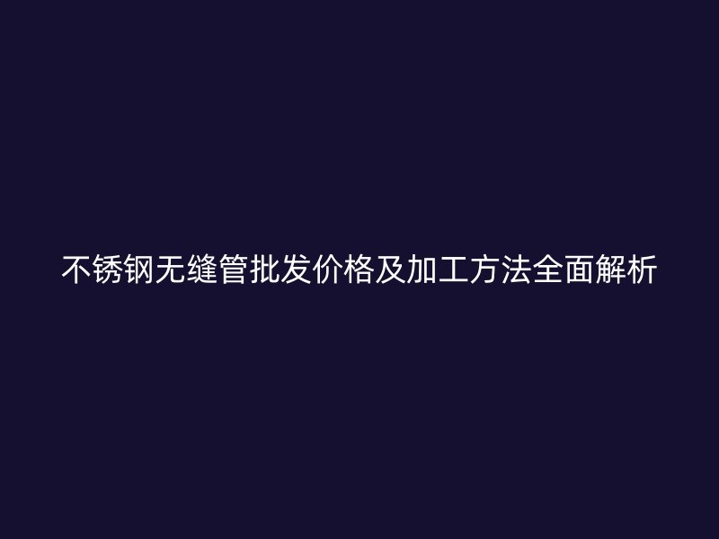 不锈钢无缝管批发价格及加工方法全面解析