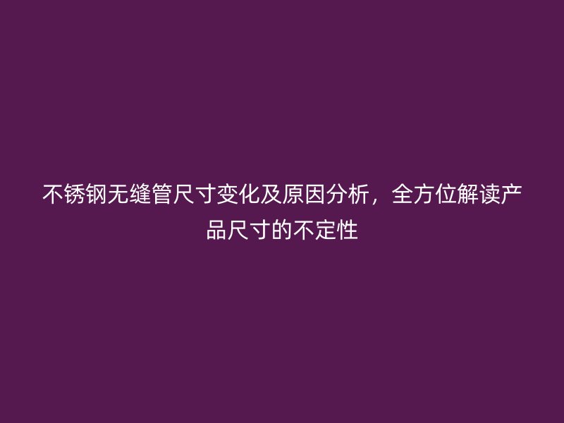 不锈钢无缝管尺寸变化及原因分析，全方位解读产品尺寸的不定性