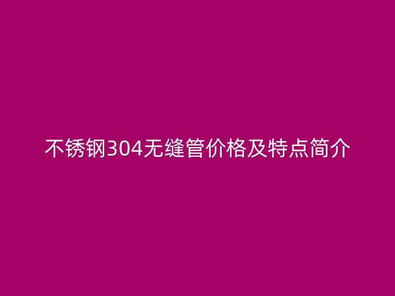 不锈钢304无缝管价格及特点简介