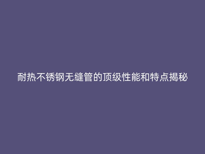 耐热不锈钢无缝管的顶级性能和特点揭秘