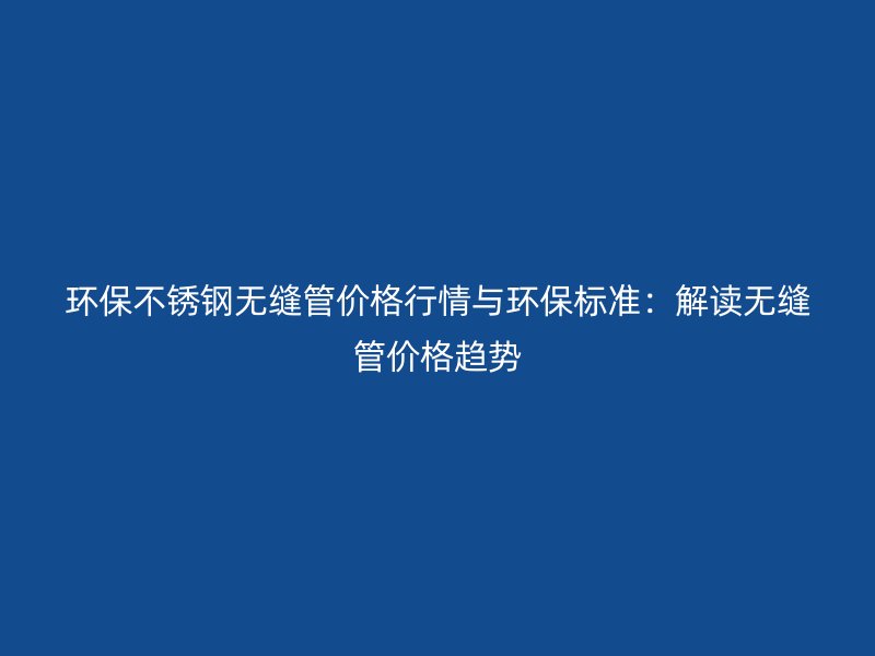 环保不锈钢无缝管价格行情与环保标准：解读无缝管价格趋势
