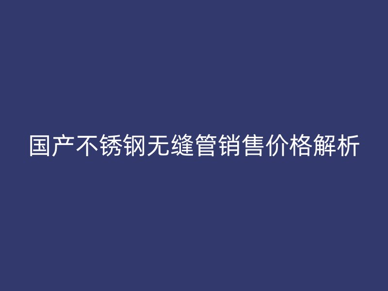 国产不锈钢无缝管销售价格解析