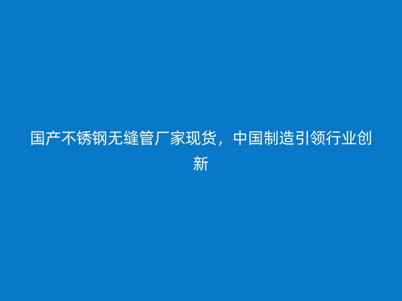 国产不锈钢无缝管厂家现货，中国制造引领行业创新
