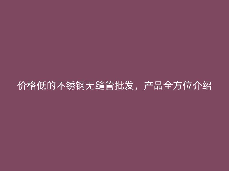 价格低的不锈钢无缝管批发，产品全方位介绍