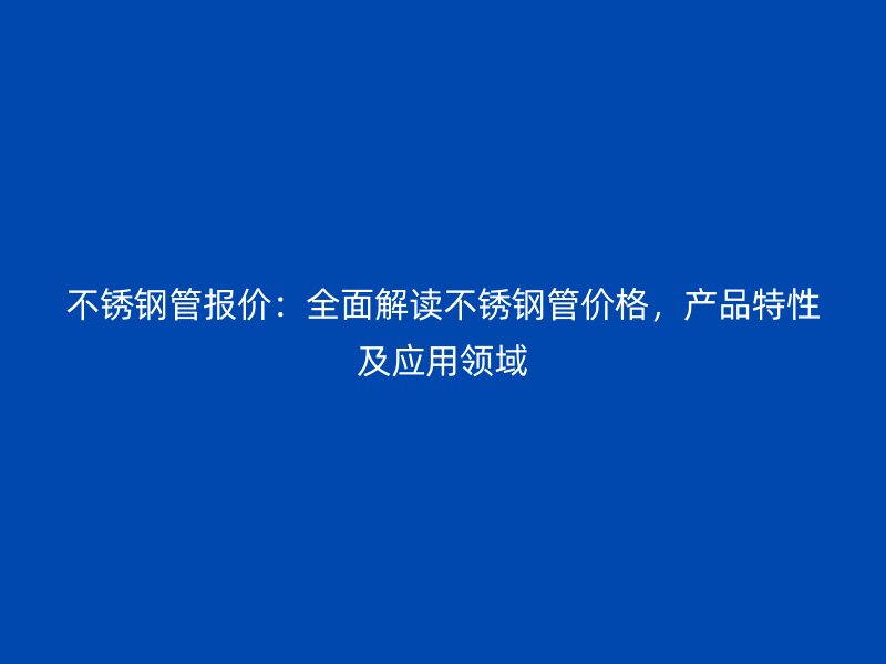 不锈钢管报价：全面解读不锈钢管价格，产品特性及应用领域