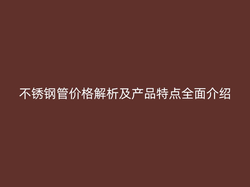 不锈钢管价格解析及产品特点全面介绍