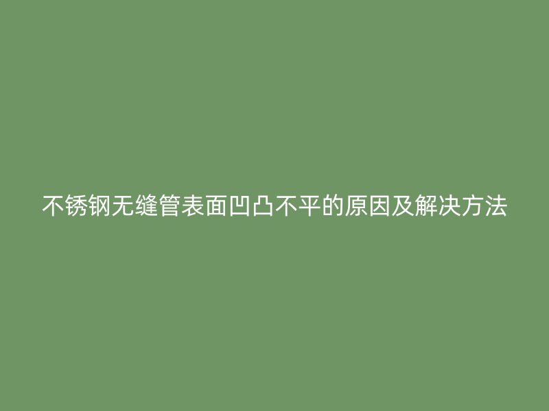 不锈钢无缝管表面凹凸不平的原因及解决方法