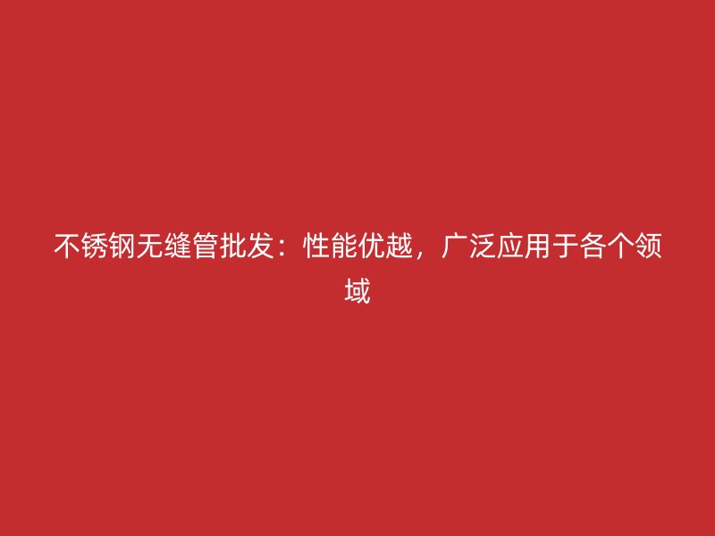 不锈钢无缝管批发：性能优越，广泛应用于各个领域