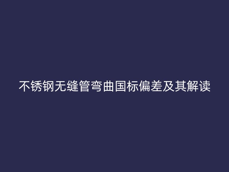 不锈钢无缝管弯曲国标偏差及其解读